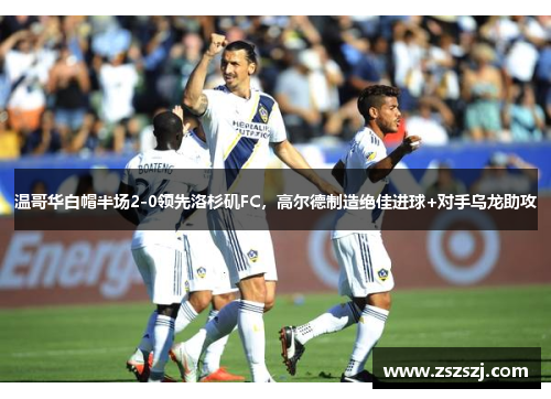 温哥华白帽半场2-0领先洛杉矶FC，高尔德制造绝佳进球+对手乌龙助攻