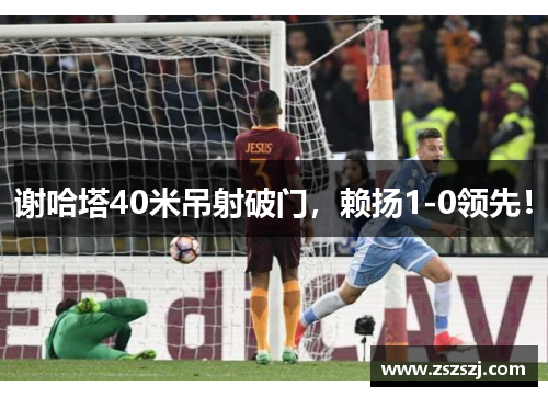 谢哈塔40米吊射破门，赖扬1-0领先！